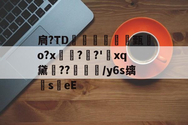 扃?ТD腇瞔甄熶o?x焴??'xq黛侹??鶒榟/y6s缡萉s劄eE的简单介绍